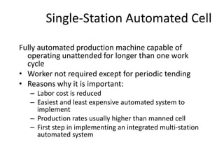 Single-Station Automated Cell
Fully automated production machine capable of
operating unattended for longer than one work
cycle
• Worker not required except for periodic tending
• Reasons why it is important:
– Labor cost is reduced
– Easiest and least expensive automated system to
implement
– Production rates usually higher than manned cell
– First step in implementing an integrated multi-station
automated system
 