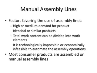 Manual Assembly Lines
• Factors favoring the use of assembly lines:
– High or medium demand for product
– Identical or similar products
– Total work content can be divided into work
elements
– It is technologically impossible or economically
infeasible to automate the assembly operations
• Most consumer products are assembled on
manual assembly lines
 