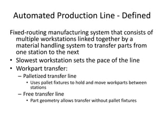 Automated Production Line - Defined
Fixed-routing manufacturing system that consists of
multiple workstations linked together by a
material handling system to transfer parts from
one station to the next
• Slowest workstation sets the pace of the line
• Workpart transfer:
– Palletized transfer line
• Uses pallet fixtures to hold and move workparts between
stations
– Free transfer line
• Part geometry allows transfer without pallet fixtures
 