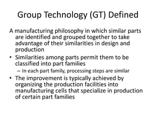 Group Technology (GT) Defined
A manufacturing philosophy in which similar parts
are identified and grouped together to take
advantage of their similarities in design and
production
• Similarities among parts permit them to be
classified into part families
– In each part family, processing steps are similar
• The improvement is typically achieved by
organizing the production facilities into
manufacturing cells that specialize in production
of certain part families
 