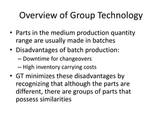 Overview of Group Technology
• Parts in the medium production quantity
range are usually made in batches
• Disadvantages of batch production:
– Downtime for changeovers
– High inventory carrying costs
• GT minimizes these disadvantages by
recognizing that although the parts are
different, there are groups of parts that
possess similarities
 