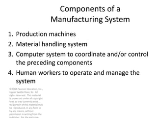 ©2008 Pearson Education, Inc.,
Upper Saddle River, NJ. All
rights reserved. This material
is protected under all copyright
laws as they currently exist.
No portion of this material may
be reproduced, in any form or
by any means, without
permission in writing from the
Components of a
Manufacturing System
1. Production machines
2. Material handling system
3. Computer system to coordinate and/or control
the preceding components
4. Human workers to operate and manage the
system
 