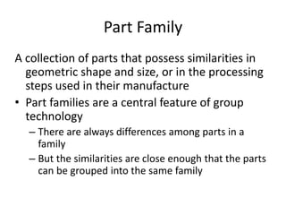 Part Family
A collection of parts that possess similarities in
geometric shape and size, or in the processing
steps used in their manufacture
• Part families are a central feature of group
technology
– There are always differences among parts in a
family
– But the similarities are close enough that the parts
can be grouped into the same family
 