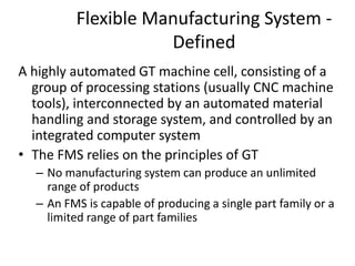 Flexible Manufacturing System -
Defined
A highly automated GT machine cell, consisting of a
group of processing stations (usually CNC machine
tools), interconnected by an automated material
handling and storage system, and controlled by an
integrated computer system
• The FMS relies on the principles of GT
– No manufacturing system can produce an unlimited
range of products
– An FMS is capable of producing a single part family or a
limited range of part families
 
