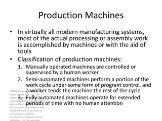 ©2008 Pearson Education, Inc.,
Upper Saddle River, NJ. All
rights reserved. This material
is protected under all copyright
laws as they currently exist.
No portion of this material may
be reproduced, in any form or
by any means, without
permission in writing from the
Production Machines
• In virtually all modern manufacturing systems,
most of the actual processing or assembly work
is accomplished by machines or with the aid of
tools
• Classification of production machines:
1. Manually operated machines are controlled or
supervised by a human worker
2. Semi-automated machines perform a portion of the
work cycle under some form of program control, and
a worker tends the machine the rest of the cycle
3. Fully automated machines operate for extended
periods of time with no human attention
 