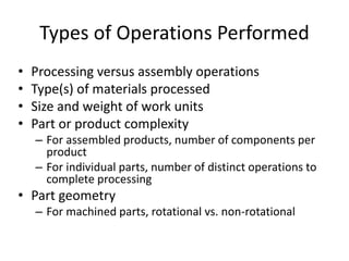 Types of Operations Performed
• Processing versus assembly operations
• Type(s) of materials processed
• Size and weight of work units
• Part or product complexity
– For assembled products, number of components per
product
– For individual parts, number of distinct operations to
complete processing
• Part geometry
– For machined parts, rotational vs. non-rotational
 