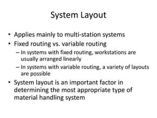 System Layout
• Applies mainly to multi-station systems
• Fixed routing vs. variable routing
– In systems with fixed routing, workstations are
usually arranged linearly
– In systems with variable routing, a variety of layouts
are possible
• System layout is an important factor in
determining the most appropriate type of
material handling system
 