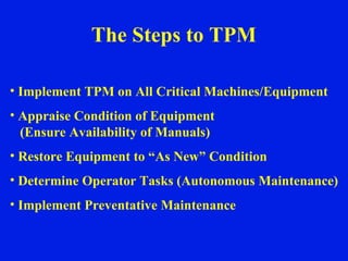 The Steps to TPM Implement TPM on All Critical Machines/Equipment Appraise Condition of Equipment (Ensure Availability of Manuals) Restore Equipment to “As New” Condition Determine Operator Tasks (Autonomous Maintenance) Implement Preventative Maintenance 