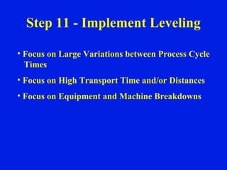 Step 11 - Implement Leveling Focus on Large Variations between Process Cycle Times Focus on High Transport Time and/or Distances Focus on Equipment and Machine Breakdowns 