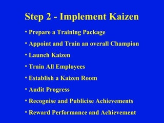Step 2 - Implement Kaizen Prepare a Training Package Appoint and Train an overall Champion Launch Kaizen Train All Employees Establish a Kaizen Room Audit Progress Recognise and Publicise Achievements Reward Performance and Achievement 