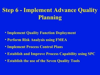 Step 6 - Implement Advance Quality Planning Implement Quality Function Deployment Perform Risk Analysis using FMEA Implement Process Control Plans Establish and Improve Process Capability using SPC Establish the use of the Seven Quality Tools 
