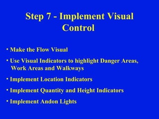 Step 7 - Implement Visual Control  Make the Flow Visual Use Visual Indicators to highlight Danger Areas,  Work Areas and Walkways Implement Location Indicators Implement Quantity and Height Indicators Implement Andon Lights 