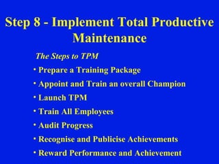The Steps to TPM Prepare a Training Package Appoint and Train an overall Champion Launch TPM Train All Employees Audit Progress Recognise and Publicise Achievements Reward Performance and Achievement Step 8 - Implement Total Productive Maintenance 