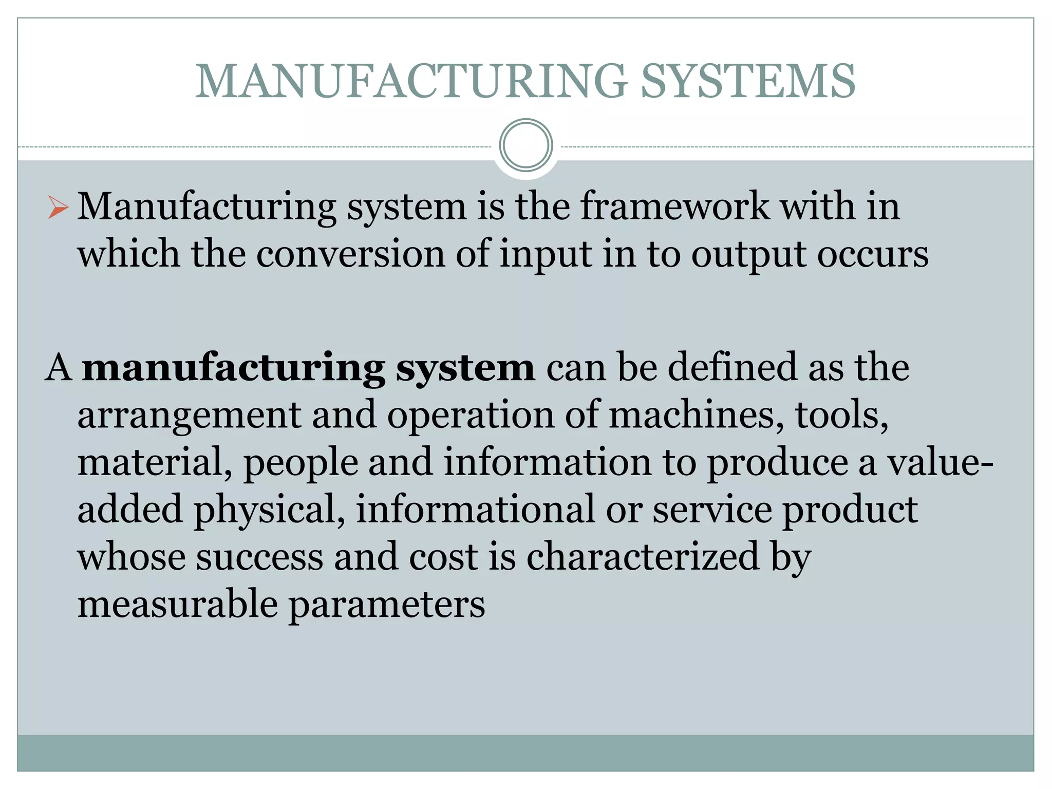 MANUFACTURING SYSTEMS
Manufacturing system is the framework with in
which the conversion of input in to output occurs
A manufacturing system can be defined as the
arrangement and operation of machines, tools,
material, people and information to produce a value-
added physical, informational or service product
whose success and cost is characterized by
measurable parameters