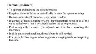 Human Resources:
• To operate and manage the system/process
• Required either fulltime or periodically to keep the system running
• Humans refers to all personnel , operators, vendors
• In context of manufacturing system , human perform some or all of the
value added work that is accomplished on the parts/products.
• Performing either manual (direct)work on it or by controlling the
machines.
• In fully automated machine, direct labour is still needed.
• For example : loading or unloading parts, changing tools, resharpening
tools etc.
 
