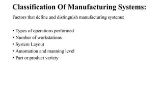Classification Of Manufacturing Systems:
Factors that define and distinguish manufacturing systems:
• Types of operations performed
• Number of workstations
• System Layout
• Automation and manning level
• Part or product variety
 