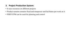 3. Project Production System:
• It uses resources on different projects
• Product remains remains fixed and manpower and facilitates put work on it
• PERT/CPM can be used for planning and control
 