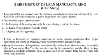 BRIEF HISTORY OF LEAN MANUFACTURING
(Case Study)
• Lean principles are derived from the Japanese manufacturing industry introduced by John
Krafcik in 1988 who worked as a quality engineer in the Toyota industry.
• Toyota industry past improvements:-
1. Redesigning of the casting assembly thereby reducing repairs in the future.
2. Reducing overproduction (build to order)
3. Adopting the TPM approach.
• It lead to flexibility in operation, reduction in waste, smooth production flow, proper
sequencing and timing of processes, better customer supplier connection, etc.
• Henry Ford was one of the people to develop the idea behind Lean Manufacturing. He used the
idea of "continuous flow" on the assembly line for his automobile models, where he kept
production standards extremely tight, so each stage of the process fitted together with each
other stage, perfectly.
 