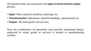 All operation here are concerned with input-transformation-output
process.
• Input: Men, material, machines, drawings etc.
• Transformation: Operations, material handling , procurement etc.
• Output: The final goods and services.
Thus the combination of operations and activities mentioned before,
employed to create goods or services is termed as manufacturing
systems.
 
