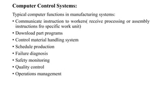 Computer Control Systems:
Typical computer functions in manufacturing systems:
• Communicate instruction to workers( receive processing or assembly
instructions fro specific work unit)
• Download part programs
• Control material handling system
• Schedule production
• Failure diagnosis
• Safety monitoring
• Quality control
• Operations management
 
