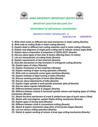 ANNA UNIVERSITY IMPORTANT UDATES
IMPORTANT QUESTION MAY/JUNE 2014
DEPARTMENT OF MECHANICAL ENGINEERING
MANUFACTURING TECHNOLOGY –II
EXAM HELD ON (20/05/2014)
1). Write short notes on different tool weal mechanism in metal cutting.(8marks)
2). Write note on cutting fluids in metal cutting.(8marks)
3). Explain detail in different tool cutting materials used in metal cutting.(16marks)
4). Explain neat diagrams of single point cutting tool & indicate various angle (8mk)
5). Explain about composition & properties of (i)HSS (II)CC (8marks)
6). Discuss about types of tool wear & factors affecting them (12 marks)
7). List out characteristic of cutting fluids.(6marks)
8). Explain requirements of tool materials.(8marks)
9). Describe mechanism of chip formation in orthogonal cutting.(8marks)
10). Explain types of chips.(16marks)
11). Explain mechanism of tool materials.(16marks)
12). Explain working of taper turning operation.(16marks)
13). Write note on automatic screw types machines.(8marks)
14). Explain methods of taper turning in lathe.(16marks)
15). Discuss working principle of turret lathe.(8marks)
16). Discuss about attachments of lathe.(8marks)
17). Explain single spindle & multi-spindle automatic lathe.(8+8marks)
18). Discuss about capstan lathe(8marks)
19). Different between planner & shapper (6marks)
20). Different between vertical & horizontal spindle column and keeping types of milling
mechanism (8marks)
21). Sketch the drive mechanism of crank & slotted lever type of quick return.(16mk)
22). Sketch with neat diagram, explain Radial drilling mechanism.(8marks)
23). Explain types of boring tools.(8marks)
24). Different between climb & conventional milling.(8marks)
25). Sketch & explain mechanism deep drive of horizontal shaper.(8marks)
26). List out various milling operation.(8marks)
27). Sketch & explain working of column & knee type milling mechanism.(8marks)
 