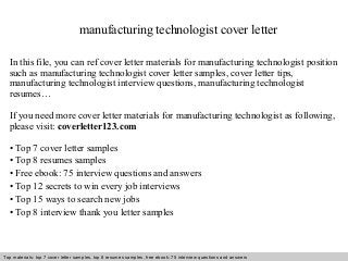 manufacturing technologist cover letter 
In this file, you can ref cover letter materials for manufacturing technologist position 
such as manufacturing technologist cover letter samples, cover letter tips, 
manufacturing technologist interview questions, manufacturing technologist 
resumes… 
If you need more cover letter materials for manufacturing technologist as following, 
please visit: coverletter123.com 
• Top 7 cover letter samples 
• Top 8 resumes samples 
• Free ebook: 75 interview questions and answers 
• Top 12 secrets to win every job interviews 
• Top 15 ways to search new jobs 
• Top 8 interview thank you letter samples 
Top materials: top 7 cover letter samples, top 8 Interview resumes samples, questions free and ebook: answers 75 – interview free download/ questions pdf and answers 
ppt file 
 