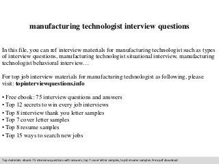 manufacturing technologist interview questions 
In this file, you can ref interview materials for manufacturing technologist such as types 
of interview questions, manufacturing technologist situational interview, manufacturing 
technologist behavioral interview… 
For top job interview materials for manufacturing technologist as following, please 
visit: topinterviewquestions.info 
• Free ebook: 75 interview questions and answers 
• Top 12 secrets to win every job interviews 
• Top 8 interview thank you letter samples 
• Top 7 cover letter samples 
• Top 8 resume samples 
• Top 15 ways to search new jobs 
Top materials: ebook: 75 interview questions with answers, top 7 cover letter samples, top 8 resume samples. Free pdf download 
 