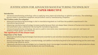 JUSTIFICATION FOR ADVANCED MANUFACTURING TECHNOLOGY
PAPER OBJECTIVE
Introduction
 Advanced manufacturing technology refers to applying more improved technology to optimize production. The technology
process relates to production equipment and procedures used by manufacturing companies.
The Problem under Investigation
 Advanced manufacturing technology is vital in manufacturing plants as it will face the problems experienced in the
manufacturing processes.
 Advancing manufacturing technology increases quality because there are always fewer chances of human error since robotics
and automation play a substantial role during the manufacturing process.
 Advanced manufacturing technology also paves a path to innovation since manufacturers can create new and improved
products of high quality cost-effectively.
The significance of the chosen topic
Importance of the Study
 Advanced manufacturing technologies have become essential to cost-sensitive manufacturing operations, focusing on waste
elimination.
 Various technologies like robotics, nanotechnology, and additive manufacturing tend to be revolutionizing just the same ways
manufacturing industries works.
 Advanced manufacturing technologies are so important since it encourages innovation. Being able to scale production allows
the manufacturers to create newer products very cost-friendly way.
 