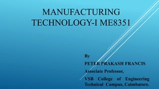 MANUFACTURING
TECHNOLOGY-I ME8351
By
PETER PRAKASH FRANCIS
Associate Professor,
VSB College of Engineering
Technical Campus, Coimbatore.
 
