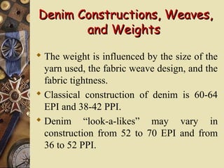 Denim Constructions, Weaves,Denim Constructions, Weaves,
and Weightsand Weights
 The weight is influenced by the size of the
yarn used, the fabric weave design, and the
fabric tightness.
 Classical construction of denim is 60-64
EPI and 38-42 PPI.
 Denim “look-a-likes” may vary in
construction from 52 to 70 EPI and from
36 to 52 PPI.
 