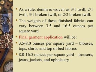  As a rule, denim is woven as 3/1 twill, 2/1
twill, 3/1 broken twill, or 2/2 broken twill.
 The weights of these finished fabrics can
vary between 3.5 and 16.5 ounces per
square yard.
 Final garment application will be:
 3.5-8.0 ounces per square yard – blouses,
tops, shirts, and top of bed fabrics
 8.0-16.5 ounces per square yard – trousers,
jeans, jackets, and upholstery
 