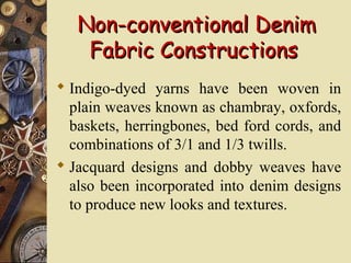 Non-conventional DenimNon-conventional Denim
Fabric ConstructionsFabric Constructions
 Indigo-dyed yarns have been woven in
plain weaves known as chambray, oxfords,
baskets, herringbones, bed ford cords, and
combinations of 3/1 and 1/3 twills.
 Jacquard designs and dobby weaves have
also been incorporated into denim designs
to produce new looks and textures.
 