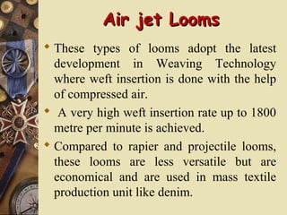Air jet LoomsAir jet Looms
 These types of looms adopt the latest
development in Weaving Technology
where weft insertion is done with the help
of compressed air.
 A very high weft insertion rate up to 1800
metre per minute is achieved.
 Compared to rapier and projectile looms,
these looms are less versatile but are
economical and are used in mass textile
production unit like denim.
 