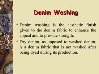 Denim WashingDenim Washing
 Denim washing is the aesthetic finish
given to the denim fabric to enhance the
appeal and to provide strength.
 Dry denim, as opposed to washed denim,
is a denim fabric that is not washed after
being dyed during its production.
 