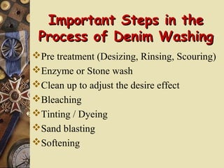 Important Steps in theImportant Steps in the
Process of Denim WashingProcess of Denim Washing
Pre treatment (Desizing, Rinsing, Scouring)
Enzyme or Stone wash
Clean up to adjust the desire effect
Bleaching
Tinting / Dyeing
Sand blasting
Softening
 