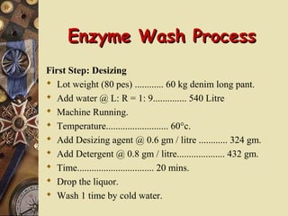 Enzyme Wash ProcessEnzyme Wash Process
First Step: Desizing
 Lot weight (80 pes) ............ 60 kg denim long pant.
 Add water @ L: R = 1: 9.............. 540 Litre
 Machine Running.
 Temperature.......................... 60°c.
 Add Desizing agent @ 0.6 gm / litre ............ 324 gm.
 Add Detergent @ 0.8 gm / litre.................... 432 gm.
 Time................................ 20 mins.
 Drop the liquor.
 Wash 1 time by cold water.
 