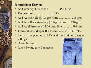 Second Step: Enzyme
 Add water @ L: R = 1: 8.............. 450 Litre
 Temperature.......................... 45°c.
 Add Acetic Acid @ 0.6 gm / litre ................ 270 gm.
 Add Anti Back staining @ 0.6 gm / litre .... 270 gm.
 Add Acid Enzyme @ 2.00 gm / litre ............ 900 gm.
 Time....(Depend upon the shade)...........40---60 mts.
 Increase temperature to 90°c and run 1 minute (enzyme
killing).
 Drain the bath.
 Rinse Twice, each 3 minutes.
 