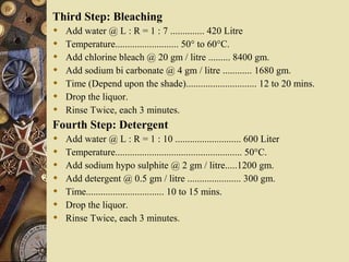 Third Step: Bleaching
 Add water @ L : R = 1 : 7 .............. 420 Litre
 Temperature.......................... 50° to 60°C.
 Add chlorine bleach @ 20 gm / litre ......... 8400 gm.
 Add sodium bi carbonate @ 4 gm / litre ............ 1680 gm.
 Time (Depend upon the shade)............................. 12 to 20 mins.
 Drop the liquor.
 Rinse Twice, each 3 minutes.
Fourth Step: Detergent
 Add water @ L : R = 1 : 10 ........................... 600 Liter
 Temperature.................................................... 50°C.
 Add sodium hypo sulphite @ 2 gm / litre.....1200 gm.
 Add detergent @ 0.5 gm / litre ...................... 300 gm.
 Time................................ 10 to 15 mins.
 Drop the liquor.
 Rinse Twice, each 3 minutes.
 