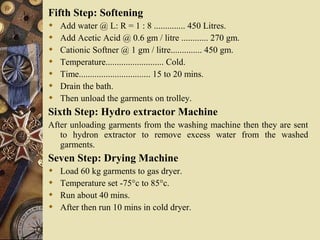 Fifth Step: Softening
 Add water @ L: R = 1 : 8 .............. 450 Litres.
 Add Acetic Acid @ 0.6 gm / litre ............ 270 gm.
 Cationic Softner @ 1 gm / litre.............. 450 gm.
 Temperature.......................... Cold.
 Time................................ 15 to 20 mins.
 Drain the bath.
 Then unload the garments on trolley.
Sixth Step: Hydro extractor Machine
After unloading garments from the washing machine then they are sent
to hydron extractor to remove excess water from the washed
garments.
Seven Step: Drying Machine
 Load 60 kg garments to gas dryer.
 Temperature set -75°c to 85°c.
 Run about 40 mins.
 After then run 10 mins in cold dryer.
 