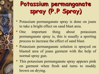 Potassium permanganatePotassium permanganate
spray (P.P Spray)spray (P.P Spray)
 Potassium permanganate spray is done on jeans
to take a bright effect on sand blast area.
 One important thing about potassium
permanganate spray is, this is usually a sporting
process to increase the effect of sand blast.
 Potassium permanganate solution is sprayed on
blasted area of jeans garment with the help of
normal spray gun.
 This potassium permanganate spray appears pink
on garment when fresh and turns to muddy
brown on drying.
 