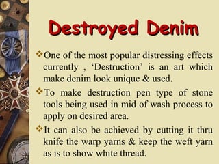 Destroyed DenimDestroyed Denim
One of the most popular distressing effects
currently , ‘Destruction’ is an art which
make denim look unique & used.
To make destruction pen type of stone
tools being used in mid of wash process to
apply on desired area.
It can also be achieved by cutting it thru
knife the warp yarns & keep the weft yarn
as is to show white thread.
 