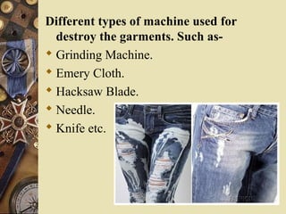 Different types of machine used for
destroy the garments. Such as-
 Grinding Machine.
 Emery Cloth.
 Hacksaw Blade.
 Needle.
 Knife etc.
 