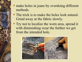  make holes in jeans by overdoing different
methods.
 The trick is to make the holes look natural.
Grind away at the fabric slowly.
 Try not to localize the worn area, spread it
with diminishing wear the further we get
from the intended hole.
 