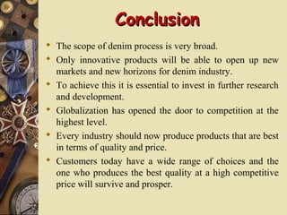 ConclusionConclusion
 The scope of denim process is very broad.
 Only innovative products will be able to open up new
markets and new horizons for denim industry.
 To achieve this it is essential to invest in further research
and development.
 Globalization has opened the door to competition at the
highest level.
 Every industry should now produce products that are best
in terms of quality and price.
 Customers today have a wide range of choices and the
one who produces the best quality at a high competitive
price will survive and prosper.
 