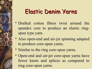 Elastic Denim YarnsElastic Denim Yarns
 Drafted cotton fibers twist around the
spandex core to produce an elastic ring-
spun type yarn.
 Also open-end and air-jet spinning adapted
to produce core-spun yarns.
 Similar to the ring core-spun yarns.
 Open-end and air-jet core-spun yarns have
fewer knots and splices as compared to
ring core-spun yarns.
 