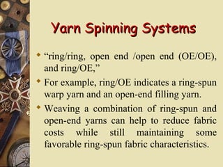 Yarn Spinning SystemsYarn Spinning Systems
 “ring/ring, open end /open end (OE/OE),
and ring/OE,”
 For example, ring/OE indicates a ring-spun
warp yarn and an open-end filling yarn.
 Weaving a combination of ring-spun and
open-end yarns can help to reduce fabric
costs while still maintaining some
favorable ring-spun fabric characteristics.
 