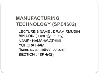 MANUFACTURING
TECHNOLOGY (SPE4602)
LECTURE’S NAME : DR.AMIRMUDIN
BIN UDIN (p-amir@utm.my)
NAME : HAMSHAVATHINI
YOHORATNAM
(hamshavathini@yahoo.com)
SECTION : 4SPH(02)
 
