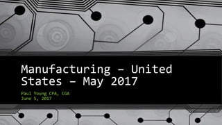 Manufacturing – United
States – May 2017
Paul Young CPA, CGA
June 5, 2017
 
