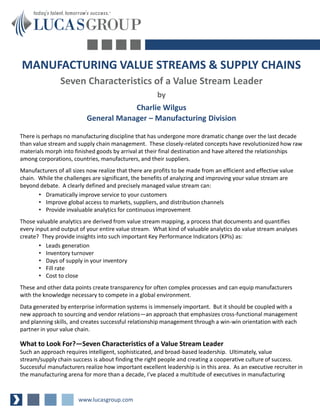 MANUFACTURING VALUE STREAMS & SUPPLY CHAINS
                Seven Characteristics of a Value Stream Leader
                                                       by
                                      Charlie Wilgus
                          General Manager – Manufacturing Division

There is perhaps no manufacturing discipline that has undergone more dramatic change over the last decade
than value stream and supply chain management. These closely-related concepts have revolutionized how raw
materials morph into finished goods by arrival at their final destination and have altered the relationships
among corporations, countries, manufacturers, and their suppliers.
Manufacturers of all sizes now realize that there are profits to be made from an efficient and effective value
chain. While the challenges are significant, the benefits of analyzing and improving your value stream are
beyond debate. A clearly defined and precisely managed value stream can:
       • Dramatically improve service to your customers
       • Improve global access to markets, suppliers, and distribution channels
       • Provide invaluable analytics for continuous improvement
Those valuable analytics are derived from value stream mapping, a process that documents and quantifies
every input and output of your entire value stream. What kind of valuable analytics do value stream analyses
create? They provide insights into such important Key Performance Indicators (KPIs) as:
        • Leads generation
        • Inventory turnover
        • Days of supply in your inventory
        • Fill rate
        • Cost to close
These and other data points create transparency for often complex processes and can equip manufacturers
with the knowledge necessary to compete in a global environment.
Data generated by enterprise information systems is immensely important. But it should be coupled with a
new approach to sourcing and vendor relations—an approach that emphasizes cross-functional management
and planning skills, and creates successful relationship management through a win-win orientation with each
partner in your value chain.

What to Look For?—Seven Characteristics of a Value Stream Leader
Such an approach requires intelligent, sophisticated, and broad-based leadership. Ultimately, value
stream/supply chain success is about finding the right people and creating a cooperative culture of success.
Successful manufacturers realize how important excellent leadership is in this area. As an executive recruiter in
the manufacturing arena for more than a decade, I’ve placed a multitude of executives in manufacturing



                       www.lucasgroup.com
 