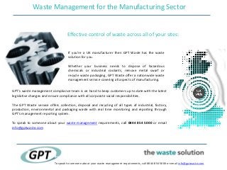 Waste Management for the Manufacturing Sector
To speak to someone about your waste management requirements, call 0844 854 5000 or email info@gptwaste.com
Effective control of waste across all of your sites:
If you’re a UK manufacturer then GPT Waste has the waste
solution for you.
Whether your business needs to dispose of hazardous
chemicals or industrial coolants, remove metal swarf or
recycle waste packaging, GPT Waste offer a nationwide waste
management service covering all aspects of manufacturing.
GPT’s waste management compliance team is on hand to keep customers up to date with the latest
legislative changes and ensure compliance with all corporate social responsibilities.
The GPT Waste service offers collection, disposal and recycling of all types of industrial, factory,
production, environmental and packaging waste with real time monitoring and reporting through
GPT’s management reporting system.
To speak to someone about your waste management requirements, call 0844 854 5000 or email
info@gptwaste.com
 